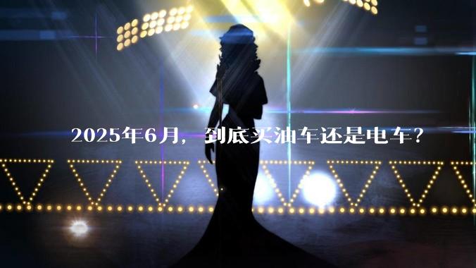 2025年6月，到底买油车还是电车？